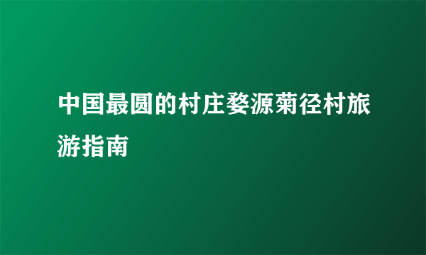 中国最圆的村庄婺源菊径村旅游指南