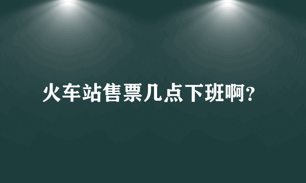 火车站售票几点下班啊？